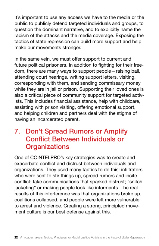 It’s important to use any access we have to the media or the public to publicly defend targeted individuals and groups, to question the dominant narrative, and to explicitly name the racism of the attacks and the media coverage. Exposing the tactics of state repression can build more support and help make our movements stronger.  In the same vein, we must offer support to current and future political prisoners. In addition to fighting for their free- dom, there are many ways to support people—raising bail, attending court hearings, writing support letters, visiting, corresponding with them, and sending commissary money while they are in jail or prison. Supporting their loved ones is also a critical piece of community support for targeted activ- ists. This includes financial assistance, help with childcare, assisting with prison visiting, offering emotional support, and helping children and partners deal with the stigma of having an incarcerated parent.  7. Don’t Spread Rumors or Amplify Conflict Between Individuals or Organizations  One of COINTELPRO’s key strategies was to create and exacerbate conflict and distrust between individuals and organizations. They used many tactics to do this: infiltrators who were sent to stir things up, spread rumors and incite conflict; fake communications that sparked distrust; “snitch jacketing” or making people look like informants. The real results of this interference was that organizations broke up, coalitions collapsed, and people were left more vulnerable to arrest and violence. Creating a strong, principled move- ment culture is our best defense against this.  ic: Prncies for Facal  Faca of Siate Fepression 